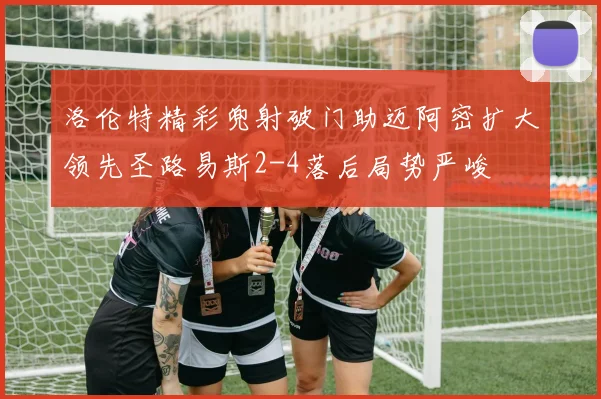 洛伦特精彩兜射破门助迈阿密扩大领先圣路易斯2-4落后局势严峻